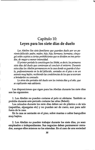 Capitulo 10: 
Leyes para los siete dias de duelo 
Los Abelim (los siete familiares que guardan duelo por un pa-riente 
fallecido: padre, madre, hijo, hija, hermano, hermana, conyu-ge) 
estdn sujetos a ciertas prohibiciones que se dividen en tres perio-dos, 
de mayor a menor intensidad. 
El primer periodo 10 constituyen los Shibd, es decir, los primeros 
siete dias del duelo que comienzan al concluir el entierro. Durante 
estos dias los Abelim permanecen en la casa donde se guarda el due- 
10, preferentemente en la del fallecido, sentados en el piso 0 enun 
asiento muy bajito, recibiendo las condolencias de los que se acercan 
a brindarles su consuelo. 
Lo otros dos periodos del duelo son los treinta dias y el ano, que 
se explicardn mas adelante. 
Las disposiciones que rigen para los Abelim durante los siete dias 
son las siguientes: 
1. Los Abelim no pueden cortarse el pelo ni afeitarse. Tambien se 
prohibe durante este periodo cortarse las unas (Bekeli). 
Los calzados durante los siete dias deben ser de pl&stico o de tela 
(zapatillas, alpargatas etc) y no pueden ser de cuero, aun para salir 
fuera de la casa. 
En la casa se sentaran en el piso, sobre mantas o sobre banquillos 
muy bajitos. 
2. Los Abelim no pueden trabajar durante los siete dias, ya sean 
empleados o independientes. Sus negocios deben permanecer cerra-dos, 
aunque ellos mismos no los atiendan. En el caso de una sociedad 
35 
 