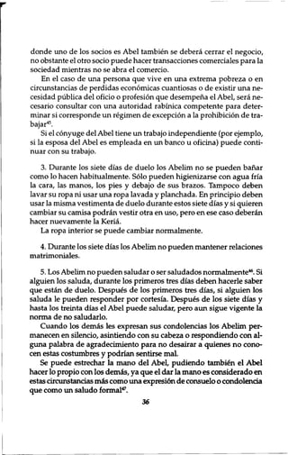 donde uno de los socios es Abel tambien se debera cerrar el negocio, 
no obstante el otro socio puede hacer transacciones comerciales para la 
sociedad mientras no se abra el comercio. 
En el caso de una persona que vive en una extrema pobreza o en 
circunstancias de perdidas economicas cuantiosas o de existir una ne־ 
cesidad publica del oficio o profesion que desempena el Abel, sera ne-cesario 
consultar con una autoridad rabinica competente para deter-minar 
si corresponde un regimen de exception a la prohibition de tra-bajar45. 
Si el conyuge del Abel tiene un trabajo independiente (por ejemplo, 
si la esposa del Abel es empleada en un banco u oficina) puede conti-nuar 
con su trabajo. 
3. Durante los siete dias de duelo los Abelim no se pueden bahar 
como lo hacen habitualmente. Solo pueden higienizarse con agua fria 
la cara, las manos, los pies y debajo de sus brazos. Tampoco deben 
lavar su ropa ni usar una ropa lavada y planchada. En principio deben 
usar la misma vestimenta de duelo durante estos siete dias y si quieren 
cambiar su camisa podran vestir otra en uso, pero en ese caso deberan 
hacer nuevamente la Keria. 
La ropa interior se puede cambiar normalmente. 
4. Durante los siete dias los Abelim no pueden mantener relaciones 
matrimoniales. 
5. Los Abelim no pueden saludar o ser saludados normalmente46. Si 
alguien los saluda, durante los primeros tres dias deben hacerle saber 
que estan de duelo. Despues de los primeros tres dias, si alguien los 
saluda le pueden responder por cortesia. Despues de los siete dias y 
hasta los treinta dias el Abel puede saludar, pero aun sigue vigente la 
norma de no saludarlo. 
Cuando los demas les expresan sus condolencias los Abelim per-manecen 
en silencio, asintiendo con su cabeza o respondiendo con al-guna 
palabra de agradecimiento para no desairar a quienes no cono-cen 
estas costumbres y podrian sentirse mal. 
Se puede estrechar la mano del Abel, pudiendo tambien el Abel 
hacer 10 propio con los demas, ya que el dar la mano es considerado en 
estas circunstancias m<is como una expresi6n de consuelo o condolentia 
que como un saludo formal47. 
36 
 