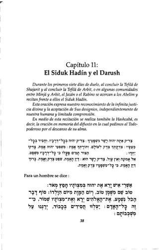 Capitulo 11: 
El Siduk Hadin y el Danish 
Durante los primeros siete dias de duelo, al concluir la Tefila de 
Shajarit y al conduit la Tefila de Arbit, 0 en algunas comunidades 
entre Minjd y Arbit, el Jazdn 0 el Rabino se acercan a los Abelim y 
recitan frente a ellos el Siduk Hadin. 
Esta oration expresa nuestro reconocimiento de la infinita justi-cia 
divina y la aceptacion de Sus designios, independientemente de 
nuestra humana y limitada comprension. 
En medio de esta recitation se realiza tambien la Hashcabd, es 
decir, la oration en memoria del difunto en la cual pedimos al Todo-poderoso 
por el descanso de su alma. 
צ ד י ק א ת ה י ה ו ה ו ישר מ ש פ ט י ך : צ ד י ק יהרה ב כ ל ־ ד ר כ י ו , ודזםיד ב כ ל ־ 
מ ע ש י ו : צ ך ז ק ת ך צ ד ק ל ע ו ל ם ׳ ו ת ו ר ת ך א מ ת : מ ש פ ט י י ה ו ה א מ ת , צ ד ק ו 
י ח ד ו : ה צ ו ר ת מ י ם פ ע ל ו כ י כ ל ־ ד ר כ י ו משפ ט , 
T : י T T : T ך: T י T ־ T : ־ 
א ל א מ ו נ ה ואי ן ע ו ל , צ ד י ק וזישר ה ו א : ד י ן ה א מ ת , ש פ ט צ ד ק . ו א מ ת , ב ר ו ך 
ך ! ן ה א מ ת , כ י כ ל ־ מ ש פ ט י ו צ ך ק ו א מ ת ­ 
Para un hombre se dice : 
אשרי איש ירא את יהוה במצוותיו חפץ מאד: 
טוב שם משמן טוב, ויום המות מיום הולדו: סוף דבר 
הכ ל נשמע, את״האלהים ירא ואת־מצויתיו שמור, כי־ 
: T : • V : T : V : T V T : . ־ 
זה כ ל - האד ם : יעלזו חסידים בכבוד, ירננו על 
: ־ : T : • • ־ : : : ־ T T T J 
משכבותם: 
38 T : : י 
 