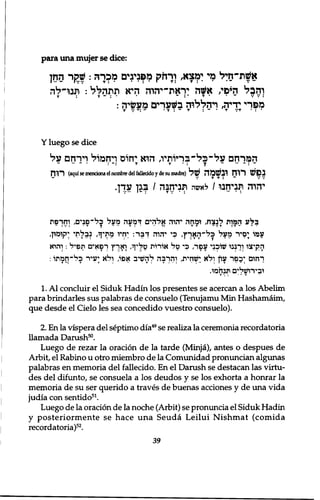 para una mujer se dice: 
אשת״חלל כד ימצא, ורחק מפנינים מכ רה: החן 
והבל היפי, א#ה יראת־יהוה היא תתהל ל : תנו־לה 
T : T ־ : • י ~ I' T י • ־ V V : 
רהללוה בשערים מעשיה: , T T מפרי 
T V ־ : ־ י T ! ־ T : ־ • T V T ־ 
Y luego se dice 
המרחם על•כל־בריותיו, הוא יחוס ויחמול וירחם על 
״ ־ • : ־ : T T • : T 
רוח (aqui se menriona el nombre del fallecido y de su madre) נפש רוח ובשמה של 
יהוה תניחנו / ל אשה תניחנה / בגן עדן. 
ב ל ע ה מ ו ת ל נ צ ח , ו מ ח ה י ה י ה א ל ה י ם ד מ ע ה מ ע ל ב ל ־ פ נ י ם , ו ח ר פ ת 
ע מ ו ; ם י ר מ ע ל כ ל ־ ה א ך ץ , כ י י ה ו ה ד ב ר : יחי ו מ ת י ף , נ ב ל ת י י ק ומו ן , 
ה ק י צ ו ו ר ב נ ו שו כ נ י ע פ ר , כ י ט ל א ו ר ו ת טליןל, ו א ר ץ ר פ א י ם ת פ י ל : ו ה י א 
ר ח ו ם י כ פ ר עוץ ו ל א :שח י ת , ו ה ר ב ה ל ה ש י ב א פ ו , ו ל א י ע י ר כ ל ־ ח מ ת ו : 
ו ב י ר ו ש ל י ם ת נ ח מ ו . 
1. A l concluir el Siduk Hadin los presentes se acercan a los Abelim 
para brindarles sus palabras de consuelo (Tenujamu Min Hashamaim, 
que desde el Cielo les sea concedido vuestro consuelo). 
2. En la vispera del septimo dia49 se realiza la ceremonia recordatoria 
llamada Danish50. 
Luego de rezar la oration de la tarde (Minja), antes o despues de 
Arbit, el Rabino u otro miembro de la Comunidad pronuncian algimas 
palabras en memoria del fallecido. En el Danish se destacan las virtu-des 
del difunto, se consuela a los deudos y se los exhorta a honrar la 
memoria de su ser querido a traves de buenas acciones y de una vida 
judia con sentido51. 
Luego de la oration de la noche (Arbit) se pronuncia el Siduk Hadin 
y posteriormente se hace una Seuda Leilui Nishmat (comida 
recordatoria)52. 
39 
 