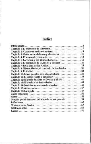 Indice 
Introduction 5 
Capitulo 1: El momento de la muerte 7 
Capitulo 2: Cu&ido se realiza el entierro 9 
Capitulo 3: Onen, entre el deceso y el entierro 11 
Capitulo 4: El acceso al cementerio 13 
Capitulo 5: La Tahara y los ultimos honores 15 
Capitulo 6: El comienzo de la Abelut y la Keria 26 
Capitulo 7: En la casa de los Abelim 28 
Capitulo 8: Nijum Abelim, el consuelo de los deudos 31 
Capitulo 9: El Kadish 33 
Capitulo 10: Leyes para los siete dias de duelo 35 
Capitulo 11: El Siduk Hadin y el Danish 38 
Capitulo 12: El duelo durante los 30 dias y el ano 41 
Capitulo 13: El duelo y las festividades 43 
Capitulo 14: Noticias recientes o demoradas 46 
Capitulo 15: Aniversario 47 
Capitulo 16: La lapida 49 
Casos especiales 50 
Notas 52 
Oration por el descanso del alma de un ser querido 59 
Reflexiones 60 
Observaciones finales 67 
Telefonos utiles 69 
Kadish 70 
 