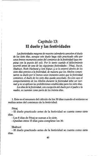Capitulo 13: 
El duelo y las f estividades 
Lasfestividades mayores de nuestro calendario cancelan el duelo 
de los siete dias, aunque este duelo haya sido practicado sdlo por 
unos breves momentos antes del comienzo de la festividad (que em-pieza 
con la puesta del sol). Por 10 tanto cuando el fallecimiento 
ocurrid antes de una de las siguientes festividades : Pesaj, Sucot, 
Shabuot, Rosh Hashand y lorn Kipur, y se 10 enterro dentro de los 
siete dias previos a la festividad, de manera que los Abelim comen-zaron 
su duelo por 10 menos unos instantes antes que la festividad 
comience, el duelo de los siete dias queda cancelado. En este caso el 
comportamiento de los Abelim durante la festividad debe ser nor-mal 
y no se aplican las prohibiciones establecidas para los siete dias. 
Los dias de la festividad, con exception del duelo por el padre 0 la 
madre, se cuentan como parte de los treinta dias. 
1. Este es el resumen del calculo de los 30 dias cuando el entierro se 
realiza antes del comienzo de la festividad: 
Pesaj 
- El duelo practicado antes de la festividad se cuenta como siete 
dias. 
- Los 8 dias de Pesaj se suman a lo siete. 
- Quedan otros 15 dias para completar los 30. 
Shabuot 
־ El duelo practicado antes de la festividad se cuenta como siete 
dias. 
43 
 
