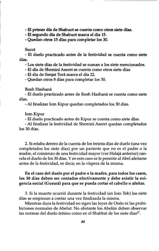 - El primer dia de Shabuot se cuenta como otros siete dias. 
- El segundo dia de Shabuot marca el dia 15. 
- Quedan otros 15 dias para completar los 30. 
Sucot 
- El duelo practicado antes de la festividad se cuenta como siete 
dias. 
־ Los siete dias de la festividad se suman a los siete mencionados. 
־ El dia de Shemini Aseret se cuenta como otros siete dias 
- El dia de Simjat Tor£ marca el dia 22. 
־ Quedan otros 8 dias para completar los 30. 
Rosh Hashana 
- El duelo practicado antes de Rosh Hashana se cuenta como siete 
dias. 
- Al finalizar lorn Kipur quedan completados los 30 dias. 
Iom Kipur 
- El duelo practicado antes de Kipur se cuenta como siete dias. 
- Al finalizar la festividad de Shemini Aseret quedan completados 
los 30 dias. 
2. Si estaba dentro de la cuenta de los treinta dias de duelo (una vez 
completados los siete dias) por un pariente que no es el padre o la 
madre, el comienzo de una festividad mayor (ver Halaja anterior) can-cela 
el duelo de los 30 dias. Y en este caso se le permite al Abel afeitarse 
antes de la festividad, es decir, en la vispera de la misma. 
En el caso del duelo por el padre o la madre, para todos los casos, 
los 30 dias deben ser contados efectivamente y debe existir la exi-gencia 
social (Gueara) para que se pueda cortar el cabello o afeitar. 
3. Si la muerte ocurrio durante la festividad (en Iom Tob) los siete 
dias se empiezan a contar una vez finalizada la misma. 
Mientras dura la festividad no rigen las leyes de Onen ni las prohi-biciones 
normales de Abelut. No obstante los Abelim deben observar 
las normas del duelo intimo como en el Shabbat de los siete dias57. 
44 
 