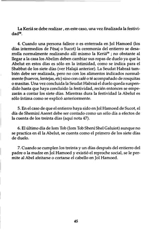 La Kerid se debe realizar, en este caso, una vez finalizada la festivi-dad58. 
4. Cuando una persona fallece o es enterrada en Jol Hamoed (los 
dias intermedios de Pesaj o Sucot) la ceremonia del entierro se desa-rrolla 
normalmente realizando alii mismo la Keria59 ; no obstante al 
llegar a la casa los Abelim deben cambiar sus ropas de duelo ya que la 
Abelut en estos dias es solo en la intimidad, como se indica para el 
Shabbat de los siete dias (ver Halaja anterior). La Seudat Habraa tarn-bien 
debe ser realizada, pero no con los alimentos indicados normal-mente 
(huevos, lentejas, etc) sino con cafe o te acompahado de rosquitas 
o masitas. Una vez concluida la Seudat Habraa el duelo queda suspen-dido 
hasta que haya concluido la festividad, recien entonces se empe-zaran 
a contar los siete dias. Mientras dura la festividad la Abelut es 
solo intima como se explico anteriormente. 
5. En el caso de que el entierro haya sido en Jol Hamoed de Sucot, el 
dia de Shemini Aseret debe ser contado como un solo dia a efectos de 
la cuenta de los treinta dias (aqui nota 47). 
6. El ultimo dia de Iom Tob (Iom Tob Sheni Shel Galuiot) aunque no 
se practica en el la Abelut, se cuenta como el primero de los siete dias 
de duelo. 
7. Cuando se cumplen los treinta y un dias despues del entierro del 
padre o la madre en Jol Hamoed y existio el reproche social, se le per-mite 
al Abel afeitarse o cortarse el cabello en Jol Hamoed. 
45 
 