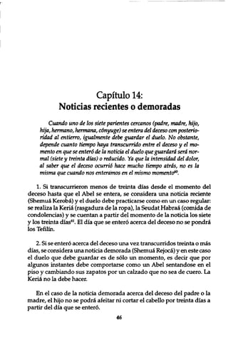 Capitulo 14: 
Noticias recientes o demoradas 
Cuando uno de los siete parientes cercanos (padre, madre, hijo, 
hija, hermano, hermana, cdnyuge) se entera del deceso con posterio-ridad 
al entierro, igualmente debe guardar el duelo. No obstante, 
depende cuanto tiempo haya transcurrido entre el deceso y el mo-men 
to en que se enter6 de la noticia el duelo que guardard sera nor-mal 
(siete y treinta dias) 0 reducido. Ya que la intensidad del dolor, 
al saber que el deceso ocurrid hace mucho tiempo atrds, no es la 
misma que cuando nos enteramos en el mismo momenta?0. 
1. Si transcurrieron menos de treinta dias desde el momento del 
deceso hasta que el Abel se entera, se considera una noticia reciente 
(Shemuei Kerobci) y el duelo debe practicarse como en un caso regular: 
se realiza la Kerid (rasgadura de la ropa), la Seudat Habraa (comida de 
condolencias) y se cuentan a partir del momento de la noticia los siete 
y los treinta dias61. El dia que se entero acerca del deceso no se pondri 
los Tefilin. 
2. Si se entero acerca del deceso una vez transcurridos treinta o mas 
dias, se considera una noticia demorada (Shemuei Rejoca) y en este caso 
el duelo que debe guardar es de solo un momento, es decir que por 
algunos instantes debe comportarse como un Abel sentandose en el 
piso y cambiando sus zapatos por un calzado que no sea de cuero. La 
Kerici no la debe hacer. 
En el caso de la noticia demorada acerca del deceso del padre o la 
madre, el hijo no se podra afeitar ni cortar el cabello por treinta dias a 
partir del dia que se entero. 
46 
 