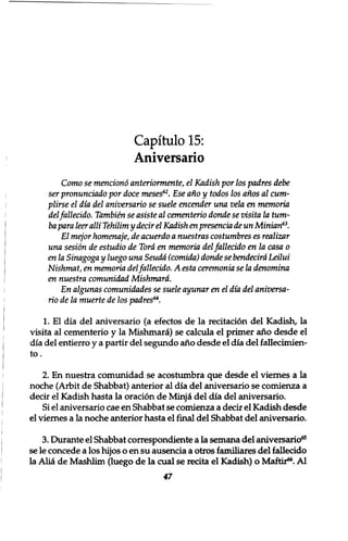 Capitulo 15: 
Aniversario 
Como se menciono anteriormente, el Kadish por los padres debe 
ser pronunciado por doce meses62. Ese ano y todos los anos al cum-plirse 
el dia del aniversario se suele encender una vela en memoria 
del fallecido. Tambien se asiste al cementerio donde se visita la turn-ba 
para leer alii Tehilim y decir el Kadish en presencia de un Minion63. 
El mejor homenaje, de acuerdo a nuestras costumbres es realizar 
una sesion de estudio de Tora en memoria del fallecido en la casa 0 
en la Sinagoga y luego una Seudd (comida) donde se bendecird Leilui 
Nishmat, en memoria del fallecido. A esta ceremonia se la denomina 
en nuestra comunidad Mishmard. 
En algunas comunidades se suele ayunar en el dia del aniversa-rio 
de la muerte de los padres64. 
1. El dia del aniversario (a efectos de la recitation del Kadish, la 
visita al cementerio y la Mishmara) se calcula el primer ano desde el 
dia del entierro y a partir del segundo ano desde el dia del fallecimien-to. 
2. En nuestra comunidad se acostumbra que desde el viernes a la 
noche (Arbit de Shabbat) anterior al dia del aniversario se comienza a 
decir el Kadish hasta la oration de Minjii del dia del aniversario. 
Si el aniversario cae en Shabbat se comienza a decir el Kadish desde 
el viernes a la noche anterior hasta el final del Shabbat del aniversario. 
3. Durante el Shabbat correspondiente a la semana del aniversario65 
se le concede a los hijos o en su ausencia a otros familiares del fallecido 
la Aliti de Mashlim (luego de la cual se recita el Kadish) o Maftir66. Al 
47 
 