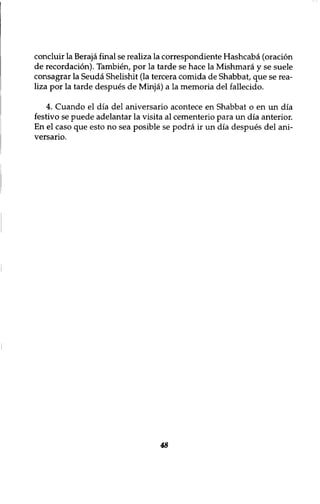 concluir la Beraja final se realiza la correspondiente Hashcaba (oration 
de recordation). Tambien, por la tarde se hace la Mishmara y se suele 
consagrar la Seuda Shelishit (la tercera comida de Shabbat, que se rea-liza 
por la tarde despues de Minja) a la memoria del fallecido. 
4. Cuando el dia del aniversario acontece en Shabbat o en un dia 
festivo se puede adelantar la visita al cementerio para un dia anterior. 
En el caso que esto no sea posible se podra ir un dia despues del ani-versario. 
48 
 