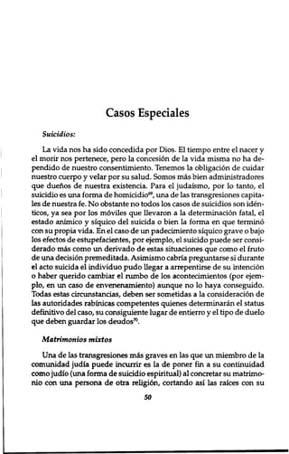 Casos Especiales 
Suicidios: 
La vida nos ha sido concedida por Dios. El tiempo entre el nacer y 
el morir nos pertenece, pero la concesion de la vida misma no ha de-pendido 
de nuestro consentimiento. Tenemos la obligation de cuidar 
nuestro cuerpo y velar por su salud. Somos mas bien administradores 
que duenos de nuestra existencia. Para el judaismo, por lo tanto, el 
suicidio es una forma de homicidio69, una de las transgresiones capita-les 
de nuestra fe. No obstante no todos los casos de suicidios son iden-ticos, 
ya sea por los moviles que llevaron a la determination fatal, el 
estado animico y siquico del suicida o bien la forma en que termino 
con su propia vida. En el caso de un padecimiento siquico grave o bajo 
los efectos de estupefacientes, por ejemplo, el suicido puede ser consi-derado 
mas como un derivado de estas situaciones que como el fruto 
de una decision premeditada. Asimismo cabria preguntarse si durante 
el acto suicida el individuo pudo llegar a arrepentirse de su intention 
o haber querido cambiar el rumbo de los acontecimientos (por ejem-plo, 
en un caso de envenenamiento) aunque no 10 haya conseguido. 
Todas estas circunstancias, deben ser sometidas a la consideration de 
las autoridades rabinicas competentes quienes determinaran el status 
definitivo del caso, su consiguiente lugar de entierro y el tipo de duelo 
que deben guardar los deudos70. 
Matrimonios tnixtos 
Una de las transgresiones mis graves en las que un miembro de la 
comunidad judia puede incunir es la de poner fin a su continuidad 
como judio (una forma de suicidio espiritual) al concretar su matrimo-nio 
con una persona de otra religion, cortando asi las raices con su 
50 
 