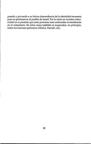 pasado y privando a su futura descendencia de la identidad necesaria 
para su pertenencia al pueblo de Israel. Por lo tanto en nuestra comu-nidad 
no se permite que estas personas sean enterradas normalmente 
en el cementerio. En estos casos tambien se suspenden, en principio, 
todos los honores postumos (Abelut, Danish, etc). 
51 
 