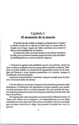 Capitulo 1: 
El momento de la muerte 
El hombre ha sido creado a la imagen y semejanza de su Creador, 
y cuando el pulso de su vida ya no existe mas, su cuerpo debe ser 
tratado con el mayor respeto, por haber contenido en su interior el 
alma y la personalidad del ser humano. 
La manera de tratar al cuerpo humano en los ultimos momentos 
de vida y en los primeros instantes despues de esta ya ha sido defini-da 
detalladamente por nuestra tradition religiosa. 
1. Durante la agonia esta prohibido mover a la persona, cerrar sus 
ojos o realizar cualquier otra cosa que pudiera acelerar su deceso. Tarn-poco 
se puede hablar en presencia del agonizante acerca de los aire-glos 
del funeral u otros asuntos posteriores a la muerte, aunque el 
moribundo este inconsciente. 
Asimismo esta prohibido comenzar cualquier arreglo para el entie-rro 
o el funeral antes del deceso. 
2. En los ultimos momentos ninguno de los hombres presentes debe 
abandonar la habitation del agonizante excepto aquellos que pudie-ran 
descontrolarse fisica o emocionalmente. Es una cuestion de maxi-mo 
respeto permanecer junto al ser humano mientras pasa de esta vida 
hacia la proxima. 
Si el agonizante esta consciente se pronunciara el Shema Israel y el 
Vidui, esto ultimo es la confesion y el arrepentimiento por las faltas 
cometidas en esta vida hacia Dios y hacia el projimo. De no ser posible 
que el mismo individuo lo diga, otra persona lo podra leer con el o 
para el. 
7 
 