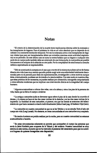 Notas 
1 El criterio de la determinad6n de la muerte tiene implicancias directas sobre la eutanasia y 
los transplantes de 6rganos. Para el judafsmo la vida es un valor absolute que no depende de su 
calidad o su inminente limitaci6n temporal. Por eso la eutanasia activa o los transplantes de 6rga־ 
nos vitales (que para ser transplantados deben ser extrafdos mientras existe actividad respirato-ria) 
no se permiten. En este ultimo caso se suma la norma halijica que un 6rgano o cualquier otra 
parte de un cuerpo judf 0 tambign debe ser enterrado de una forma judia, 10 cual podria ser posible 
unicamente si el receptor de la abladdn es otro judfo. Por la complejidad de estos temas la consulta 
rabfnica especializada es imprescdndible. 
2 S610 se autarizarfa la autopsia en el caso que a trav£s de la misma se pudiese salvar de forma 
directs otra vida (caso muy remote que s610 podria surgir ante una enfermedad totalmente desco-nocida) 
pero no se permite para fines de experimentacidn, investigaci6n u otros motivos aunque 
£stos, eventualmente, pudiesen ser de interns a la cdencia m£dica. Con mis raz6n en nuestros dias, 
que estas pricticas de ser necesarias, se pueden realizar por ultrasonido, tomografla computarizada 
u otros m&odos modernos que no implican una intervenci6n directs en la integridad del cuerpo 
humano. 
J Algunos acostumbran a colocar dos velas, una a la cabeza y otra a los pies de la persona sin 
vida, hasta que se lleva el cuerpo a enterrar. 
* La antigua costumbre judfa es derramar agua sobre el piso de la casa donde ha ocurrido el 
deceso, y 10 mismo se hace en las dos casas vecinas de la derecha y en las dos casas vecinas de la 
izquierda. La finalidad de esta costumbre, al parecer, era que 106 demfe se enteraran del failed-miento 
sin que fuera necesario avisarlo individualmente (Ialkut Iosef pag. 43 beshem Orjot Jaim). 
5 La c06tumbre en nuestra comunidad es que no se lee Tehilim y no se estudia Tori al lado del 
cuerpo sin vida (Loeg Larash). No obstante, en otras cc»nunidades es una costumbre muy aceptada. 
6 En teoria el entierro 8e podria realizar por la noche, pero en nuestra comunidad no estamos 
ac06tumbrad06 a hacerlo. 
7 En estas circunstancias solamente se permite que acompaften al cuerpo las personas que 
envia la Jebri Kadisha para ocuparse de la Tahara y del entierro. Nuestra comunidad es muy 
estricta en esta norma, al punto que 9e ha instruido al personal dd cementerio para que no autori-ce 
el ingreso de quienes transgredan esta dispoeicrtn. 
52 
 