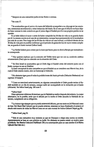 8 Tampoco es una costumbre judia enviar flores o coronas. 
9Vernotal7. 
1 0 Se acostumbra que el yemo o la nuera del fallecido acompanen a su c6nyuge en las oracio-nes, 
ceremonias recordatorias y otras instancias del duelo. En el caso que el difunto no haya deja-do 
hijos varones 10 mis correcto es que el yerno diga el Kadish por £1 si sus propios padres no se 
oponen. 
Si un bebe fallece al nacer o antes de haber cumplido los 30 dias de vida no se guarda duelo 
por 61. Lo mismo ocurre en el caso de un sietemesino, aunque haya permanecido en la incubadora 
por mis de un mes. Pero luego de los 30 dias de vida en un caso normal, 0 si fallecid dentro de los 
30 dias de vida pero es posible confirmar que el periodo de gestacidn fue de nueve meses comple-tos, 
se guarda el duelo normal (Ialkut Iosef) 
1 1 La Netilat Iadaim para comer pan la tiene que hacer, pero no diri la Beraji que normalmen-te 
corresponde. 
n Hay quienes explican que la exenci6n del Tefilin tiene que ver con su condici6n estetica 
omamentaria (Peer) que no coincide con la situaci6n del Qn6n. 
1 3 En Eres Israel se acostumbra que el On£n diga el Kadish antes del entierro junto con el 
Jazin, aunque no sea en Shabbat. 
La base conceptual de esta costumbre es que el Kadish no se considera una Misvat Ase, de la 
cual el On£n estaria exento, sino un homenaje al fallecido. 
1 4 No obstante rigen para 61 todas la prohibiciones del duelo privado (Debarim Shebesini) ver 
capitulo 10 halaji 8. 
1 5 Como se mendond anteriormente, en algunas comunidades el On6n puede red tar el Ka-dish 
tambien en un dia de semana, aunque suele ser acompanado en la redtad6n por el Jazin 
(ofidante). Ver Ialkut Iosef pig. 180 nota 9. 
16Ialkut Iosef. 
Otras opiniones rabfnicas dictaminan que la Habdali se realice despues del entierro. La mejor 
altemativa, en 10 posible, seria que el sibado por la noche el Qn6n escuche la Habdali de un 
tercero, cumpliendo asf su 0bligad6a 
1 7 La Aninut rige siempre que se pueda enterrar al difunto, por eso tanto en Jol Hamoed como 
en Iom Tob Shenf Shel Galuiot que se puede enterrar, mientras no haya finalizado el entierro el 
deudo esti exento de todas las Misvot como en un caso normal de Aninut (Iekari Dejate pg 98). 
1 ,Ialkut Iosef, pag 53. 
1 9 Esta es una costumbre muy redente ya que en Damasco o Alepo esta norma no existia. 
Aparentemente se basa en una prictica no judia. No obstante no parece existir un motivo para 
prohibirla. Ver Sheelot Utshubot HaRibash 158 y su autorizaddn para un caso similar (Col Shehu 
Lijbod6 Shel Met etc.) 
53 
 