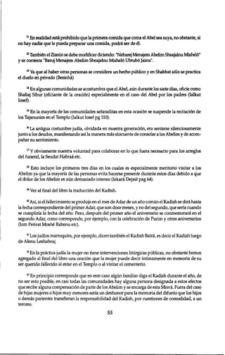 3 1 En realidad esti prohibido que la primera comida que coma el Abel sea suya, no obstante, si 
no hay nadie que le pueda preparar una comida, podri ser de 61. 
3 2 Tambten el Zimun se debe modificar diciendo: "Nebarej Menajem Abelim Sheajalnu Mishel6" 
y se contesta "Baruj Menajem Abelim Sheajalnu Misheld Ubtub6 Jainu". 
3 3 Ya que al haber otras personas se considera un hecho publico y en Shabbat s610 se practica 
el duelo en privado (BesinM) 
3 4 En algunas comunidades se acostumbra que el Abel, aun durante los siete dias, oficie como 
Shaliaj Sibur (oficiante de la 0raci6n) especialmente en el caso del Abel por los padres (Ialkut 
Iosef). 
3 5 En la mayoria de las comunidades sefaraditas en esta 0casi6n se suspende la recitaci6n de 
los Tajanunim en el Templo (Ialkut Iosef pg 110). 
3 6 La antigua costumbre judia, olvidada en nuestra generaci6n, era sentarse silenciosamente 
junto a los deudos, manifestando asi la manera mis elocuente de consolar a los Abelim y de acorn-panar 
su sentimiento. 
3 7 Y obviamente nuestra voluntad para colabbrar en 10 que fuera necesario para los arreglos 
del funeral, la Seudat HabraS etc. 
3 8 Esto incluye los primeros tres dias en los cuales es especialmente meritorio visitar a los 
Abelim ya que la mayoria de las personas evita hacerse presente durante estos dias debido a que 
el dolor de los Abelim es aiin demasiado intenso (Iekari Dejai6 pag 64). 
3 9 Ver al final del libro la traducci6n del Kadish. 
4 0 Asi, si el fallecimiento se produjo en el mes de Adar de un ano comun el Kadish se diri hasta 
la fecha correspondiente del primer Adar, que son doce meses, y no del segundo, que seria cuando 
se cumpliria la fecha del ano. Pero, despues del primer ano el aniversario se conmemorari en el 
segundo Adar, como corresponde, por ejemplo, con la celebration de Purim y otros aniversarios 
(Iom Petirat Mosh6 Rabenu etc). 
4 1 Los judios marroquies, por ejemplo, dicen tambien el Kadish Batri, es decir el Kadish luego 
de Alenu Leshabeaj. 
4 2En la prictica judia la mujer no tiene intervenciones litiirgicas publicas, no obstante hemos 
agregado al final del libro una oration que la mujer puede decir intimamente en memoria de su 
ser querido fallecido al estar en el Templo 0 al visitar el cementerio. 
4 3 En principio corresponde que en este caso algun familiar diga el Kadish durante el ano, de 
no ser esto posible, en casi todas las comunidades hay alguna persona designada a estos efectos 
que recibe alguna compensation de parte de los Abelim y se encarga de esta Misvi. Fuera del caso 
de hijas mujeres 0 hijos muy menores seria un deshonor para la memoria del difunto que los hijos 
0 demas parientes transfieran la responsabilidad del Kadish, por cuestiones de comodidad, a un 
tercero. 
55 
 