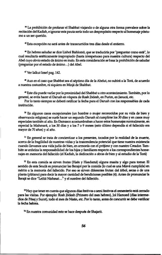 4 4 La prohibid6n de profanar el Shabbat viajando 0 de alguna otra forma prevalece sobre la 
recitaci6n del Kadish, e ignorar esta pauta seria todo un despropdsito respecto al homenaje p6stu-mo 
a un ser querido. 
4 5Esta excepcidn no seri antes de transcurridos tres dias desde el entierro. 
4 6 En hebreo saludar se dice Lishol Bishlom6, que se traduciria por "pregimtar como esti", 10 
cual resultaria esteticamente inapropiado (hasta irrespetuoso para nuestra cultura) respecto del 
Abel cuyo obvio estado de inimo es malo. En esta consideraci6n se basa la prohibici6n de saludar 
(preguntar por el estado de inimo...) del Abel. 
4 7 Ver Ialkut Iosef pag. 142. 
4 8 Aim en el caso que Shabbat sea el septimo dia de la Abelut, no subiri a la Tori, de acuerdo 
a nuestra costumbre, ni siquiera en Minji de Shabbat. 
4 9 Este dia puede variar por la proximidad del Shabbat u otro acontecimiento. Tambten, por 10 
general, se evita hacer el Danish en vfspera de Rosh J6desh, en Purim, en Januci, etc. 
Por lo tanto siempre se deberi ratificar la fecha para el Danish con los responsables de cada 
instituciGn. 
5 0 En algunos casos excepcionales (un hombre 0 mujer reconocidos por su vida de bien y 
observancia religiosa) se suele hacer un segundo Danish al cumplirse los 30 dfas y en casos muy 
especiales tambien al ano. En Damasco acostumbraban a hacer estos homenajes normalmente, en 
especial la Mishmari, a los 30 dias y a los 7 o 9 meses (esto ultimo dependfa si el fallecido era 
mayor de 70 aftos) y al afio. 
5 1 En general se trata de concientizar a los presentes, tocados por la realidad de la muerte, 
acerca de la fragilidad de nuestras vidas y la trascendencia potencial que tiene nuestra existencia 
cuando llevamos una vida judia de bien, en annonfa con el pr6jimo y con nuestro Creador. Tarn-bi£ 
n se enfatiza la responsabilidad de los hijos y familiares respecto a los correspondientes home• 
najes en memoria del fallecido (el Kadish, la dedicacidn a obras de bien y al estudio de la Tori) 
5 2 En esta comida se sirven frutas (Ha6s y Haadami) alguna masita y algo para tomar. El 
sentido de esta Seudi es pronunciar las Berajot por la comida (10 cual es una Misvi cumplida) en 
m&ito a la memoria del fallecido. Por eso se sirven diferentes frutas: del irbol, secas o de una 
planta (plitano) para dear la mayor cantidad de bendiciones posibles (4). Antes de pronunciar la 
Beraji se dice "Leiltii Nishmat..." y el nombre del fallecido. 
5 3Hay que tener en cuenta que algunos dias festivos o semi festivos el cementerio esti cerrado 
para las visitas. Por ejemplo: Rosh J6desh (Primero del mes hebreo), Jol Hamoed (dias interme-dios 
de P6saj y Sucot), todo el mes de Nisin, etc. Por 10 tanto, antes de concurrir se debe verifkar 
la fecha hebrea. 
5 4 En nuestra comunidad esto se hace despues de Shajarit 
56 
 