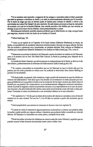 5 5 Si no existiera este reproche o exigencia de los amigos o conocidos sobre el Abel, pareceria 
que fete se apresura a terminar su duelo y no esti ya emocionalmente afectado por 10 ocurrido. 
Por 10 tanto se exige que sea un tercero quien le insista para cortarse el cabello 0 volver a las 
actividades de rutina (Ver Halaji 3 de este capitulo). En este mismo principio se basa la costumbre 
de acuerdo a la cual en la Seudat Habraa, una comida servida a los Abelim por sus vecinos, se 
entrega el pan en la mano de los Abelim, comcrpresionindolos a comer. 
Estrictamente hablando tambien estaria prohibido que el Abel hiciera un viaje, aimque fuera 
por negocios, durante el aflo de duelo de no mediar la Gueari. 
5 6 Ialkut Iosef pag. 151. 
5 7 Como ya se explic6 en el Capitulo 10 el duelo fntimo (Debarim Shebesini) se limita, de 
hecho, a la prohibiridn de mantener relaciones matrimoniales y lavarse con agua caliente. En Iom 
Tob de acuerdo a opiniones muy autorizadas, se permite estudiar Tori; aimque en Shabbat se 
prohiba por considerarse Debarim Shebesini (ver anilisis en Ialkut Iosef pag. 136 y nota 6). 
5 8 Solamente se autoriza la Kerii en Jol Hamoed cuando el entierro se realiz6 en Jol Hamoed, 
pero si el entierro fue en Iom Tob Sheni Shel Galuiot, la Kerii se posterga para despues de la 
festividad. 
La bendici6n Daiin Haemet, que t&xticamente es independiente de la Kerii, se diri en el dia 
del entierro, preferentemente al enterarse del fallecimiento (Ialkut Iosef pg 68 y 69). 
5 9 En nuestra comunidad se acostumbra que en Jol Hamoed se hace la Kerii solo por los 
padres, por los otros parientes se realiza una vez acabada la festividad. Este mismo Minhag se 
practica en Ierushaliim. 
6 0 El duelo judio, en general, s610 comienza a regir a partir del momento en que los Abelim se 
enteran del fallecimiento. Vale dear que si los deudos no se enteraron no estin pasando por nin-guna 
prohibiri6n al no guardar el duelo (con la excepci6n de los hijos varones que deben decir el 
Kadish por sus padres). En consecuencia, no es necesariamente obligatorio anunciar inmediata-mente 
ocurrida la tragedia a todos los parientes cercanos, muy especialmente en el caso de perso-nas 
mayores o de salud delicada (En ciertos casos seria inconveniente avisar del todo a estas per-sonas. 
Consultar en estas circunstancias a una autoridad rabinica es 10 mas indicado.) 
6 1 Ver capitulos 6 y 7. El dia que se entera de la noticia del deceso se considera como el dia del 
entierro en un caso normal. Por eso los 7 y los 30 dias se cuentan a partir del momento que se 
enter6. 
6 2 Interrumpi&idolo una semana al comenzar el doceavo mes (ver capitulo 9). 
"Cuando se visita el cementerio algunas personas acostumbran a colocar una piedrita sobre 
la tumba y pedir perd6n por alguna ofensa o injusticia que pudieron haber cometido en vida del 
difunto. En Damasco la costumbre era cortar pasto y arrojarlo hacia atris. 
6 4 Entre los judios oriundos de Ashkenaz se conoce a este dia como Yohrzeit y aquellos que no 
pueden ayunar evitan durante esta Jornada comer carne 0 beber vino. 
57 
 