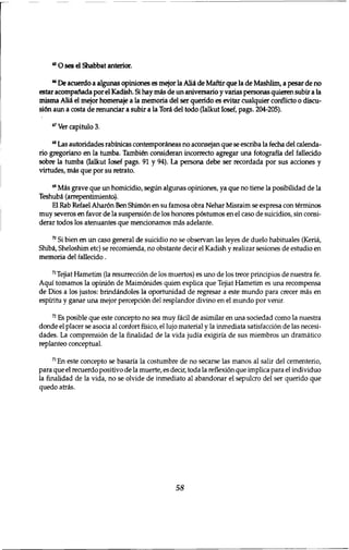 4 5 O sea el Shabbat anterior. 
6 6 De acuerdo a algunas opiniones es mejor la Alii de Maftir que la de Mashlim, a pesar de no 
estar acompafiada por el Kadish. Si hay mis de un aniversario y varias personas quieren subir a la 
misma Alii el mejor homenaje a la memoria del ser querido es evitar cualquier conflicto o discu-si6n 
aun a costa de renunciar a subir a la Tori del todo (Ialkut Iosef, pags. 204-205). 
6 7 Ver capitulo 3. 
6 8 Las autoridades rabinicas contemporineas no aconsejan que se escriba la fecha del calenda-rio 
gregoriano en la tumba. Tambien consideran incorrecto agregar una fotografia del fallecido 
sobre la tumba (Ialkut Iosef pags. 91 y 94). La persona debe ser recordada por sus acciones y 
virtudes, mis que por su retrato. 
6 9 Mis grave que un homicidio, segun algunas opiniones, ya que no tiene la posibilidad de la 
Teshubi (arrepentimiento). 
El Rab Refael Ahar6n Ben Shim6n en su famosa obra Nehar Misraim se expresa con terminos 
muy severos en favor de la suspensi6n de los honores p6stumos en el caso de suicidios, sin consi-derar 
todos los atenuantes que mentionamos mis adelante. 
7 0 Si bien en un caso general de suicidio no se observan las leyes de duelo habituales (Kerii, 
Shibi, Sheloshim etc) se recomienda, no obstante decir el Kadish y realizar sesiones de estudio en 
memoria del fallecido. 
7 1 Tejiat Hametim (la resurrection de los muertos) es uno de los trece prinripios de nuestra fe. 
Aqui tomamos la opinion de Maimbnides quien explica que Tejiat Hametim es una recompensa 
de Dios a los justos: brindindoles la oportunidad de regresar a este mundo para crecer mis en 
espiritu y ganar una mejor percepci6n del resplandor divino en el mundo por venir. 
7 2 Es posible que este concepto no sea muy ficil de asimilar en una sotiedad como la nuestra 
donde el placer se asotia al confort fisico, el lujo material y la inmediata satisfaction de las necesi-dades. 
La comprension de la finalidad de la vida judia exigiria de sus miembros un dramatico 
replanteo conceptual. 
7 3 En este concepto se basaria la costumbre de no secarse las manos al salir del cementerio, 
para que el recuerdo positivo de la muerte, es decir, toda la reflexion que implica para el individuo 
la finalidad de la vida, no se olvide de inmediato al abandonar el sepulcro del ser querido que 
quedo atris. 
58 
 