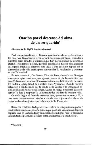 Oracion por el descanso del alma 
de un ser querido* 
(Basada en la Tefila Ab Harajamim) 
Padre misericordioso, en Tus manos estan las almas de los vivos y 
los muertos. Tu consuelo reconfortara nuestros espiritus al recordar a 
nuestros seres amados y queridos que han partido hacia su descanso 
eterno. Te rogamos, Eterno, que nos concedas la fuerza para guardar 
su legado mientras estemos con vida y que su alma repose en la 
dimension de la vida eterna para contemplar Tu resplandor y deleitar-se 
con Tu bondad. 
En este momento, Oh Eterno, Dios del bien y benefactor, Te roga-mos 
que aceptes con amor y compasion la oracion de Tus subditos que 
ante Ti derraman su alma. Somos conscientes de la limitation de nues-tro 
poder y la fragilidad de nuestros dias. Ayudanos, Dios de nuestra 
salvation a conducirnos por la senda de la verdad y la integridad to-dos 
los dias de nuestra existencia. Danos la fuerza necesaria para ob-servar 
Tu Tora y respetar Tu voluntad todos los dias de nuestra vida. 
Cuando llegue el final de nuestros dias, que estemos junto a Ti, y 
que nuestras almas ester atadas a la vida eterna junto a las almas de 
todos los hombres justos que habitan ante Tu Presencia. 
Recuerda, Oh Dios Todopoderoso, el alma de mi querido/a padre/ 
madre/hermano/a esposo/a hijo/a que paso a la vida eterna. Que su 
espiritu viva en la eternidad y su descanso sea digno. ״En Tu presencia 
la felicidad es plena, las delicias estan eternamente a Tu diestra". 
* Ver nota 42 
59 
 