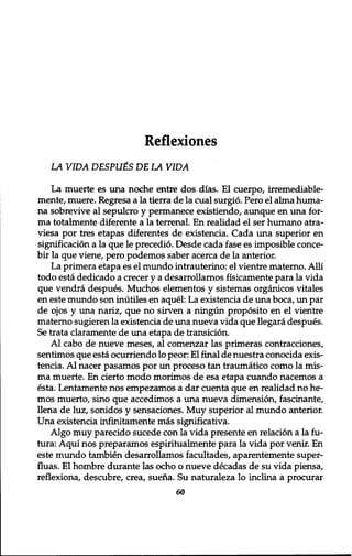 Reflexiones 
LA VIDA DESPUtS DE LA VIDA 
La muerte es una noche entre dos dias. El cuerpo, irremediable-mente, 
muere. Regresa a la tierra de la cual surgio. Pero el alma huma-na 
sobrevive al sepulcro y permanece existiendo, aimque en una for-ma 
totalmente diferente a la terrenal. En realidad el ser humano atra-viesa 
por tres etapas diferentes de existencia. Cada una superior en 
signification a la que le precedio. Desde cada fase es imposible conce-bir 
la que viene, pero podemos saber acerca de la anterior. 
La primera etapa es el mundo intrauterine: el vientre materno. Alii 
todo esta dedicado a crecer y a desarrollarnos fisicamente para la vida 
que vendra despues. Muchos elementos y sistemas organicos vitales 
en este mundo son inutiles en aquel: La existencia de una boca, un par 
de ojos y una nariz, que no sirven a ningun proposito en el vientre 
materno sugieren la existencia de una nueva vida que llegara despues. 
Se trata claramente de una etapa de transition. 
Al cabo de nueve meses, al comenzar las primeras contracciones, 
sentimos que esta ocurriendo lo peor: El final de nuestra conocida exis-tencia. 
A l nacer pasamos por un proceso tan traumatico como la mis-ma 
muerte. En cierto modo morimos de esa etapa cuando nacemos a 
esta. Lentamente nos empezamos a dar cuenta que en realidad no he-mos 
muerto, sino que accedimos a una nueva dimension, fascinante, 
llena de luz, sonidos y sensaciones. Muy superior al mundo anterior. 
Una existencia infinitamente mas significativa. 
Algo muy parecido sucede con la vida presente en relation a la fu-tura: 
Aqui nos preparamos espiritualmente para la vida por venir. En 
este mundo tambien desarrollarnos facultades, aparentemente super-fluas. 
El hombre durante las ocho o nueve decadas de su vida piensa, 
reflexiona, descubre, crea, suena. Su naturaleza lo inclina a procurar 
60 
 