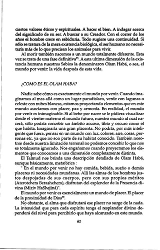ciertos valores £ticos y espirituales. A hacer el bien. A indagar acerca 
del significado de su ser. Abuscar a su Creador. Con el correr de los 
alios el hombre crece en sabiduria. Todo sugiere una continuidad. Si 
s610 se tratara de la mera existencia biol6gica, el ser humano no necesi-taria 
mis de lo que precisan los animales para vivir. 
Al morir tambien nacemos a un mundo totalmente diferente. Esta 
vez se trata de una fase definitiva71. A esta ultima dimensi6n de la exis-tencia 
humana nuestros Sabios la denominaron Olam Hab£, o sea, el 
mundo por venir: la vida despues de esta vida. 
1COMO ES EL OLAM HABA? 
Nadie sabe como es exactamente el mundo por venir. Cuando ima-ginamos 
al mas alia como un lugar paradisiaco, verde con lagunas o 
celeste con nubes blancas, estamos proyectando elementos que en este 
mundo asociamos con placer, paz y armonia. En realidad, el mundo 
por venir es inimaginable. Si al bebe por nacer se le pidiera visualizar 
desde el vientre materno el mundo futuro, nuestro mundo al cual na-cera, 
solo podria concebir un ambito acuoso, tibio y oscuro como el 
que habita. Imaginaria una gran placenta. No podria, por mas inteli-gente 
que fuera, pensar en un mundo con luz, colores, aire, cosas, per-sonas 
etc. ya que no son parte de su habitat conocido. Tambien noso-tros 
desde nuestra limitation terrenal no podemos concebir lo que nos 
es totalmente ignorado. Nos engahamos cuando proyectamos los ele-mentos 
que conocemos a una dimension completamente distinta. 
El Talmud nos brinda una description detallada de Olam Haba, 
aimque b&sicamente, metaforica: 
" En el mundo por venir no hay comida, bebida, sueno o demas 
placeres ni necesidades mundanas. Alii las almas de los hombres jus-tos 
despojadas de sus cuerpos, pero con sus propios meritos 
(Aterotehem Berashehem), disfrutan del esplendor de la Presencia di־ 
vina (Miziv HaShejini)". 
El mundo por venir es esencialmente un mundo de placer. El placer 
de la proximidad de Dios72. 
No obstante, el alma que disfrutara ese placer no surge de la nada. 
La intensidad que para cada espiritu tenga el resplandor divino de-pendera 
del nivel para percibirlo que haya alcanzado en este mundo. 
61 
 
