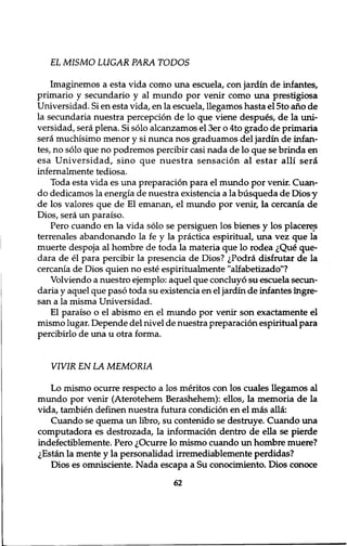 EL MISMO LUGAR PARA TODOS 
Imaginemos a esta vida como una escuela, con jardin de infantes, 
primario y secundario y al mundo por venir como una prestigiosa 
Universidad. Si en esta vida, en la escuela, llegamos hasta el 5to ano de 
la secundaria nuestra perception de lo que viene despues, de la uni-versidad, 
sera plena. Si solo alcanzamos el 3er o 4to grado de primaria 
sera muchisimo menor y si nunca nos graduamos del jardin de infan-tes, 
no solo que no podremos percibir casi nada de lo que se brinda en 
esa Universidad, sino que nuestra sensation al estar alii sera 
infernalmente tediosa. 
Toda esta vida es una preparation para el mundo por venir. Cuan-do 
dedicamos la energia de nuestra existencia a la busqueda de Diosy 
de los valores que de El emanan, el mundo por venir, la cercania de 
Dios, sera un paraiso. 
Pero cuando en la vida solo se persiguen los bienes y los placeres 
terrenales abandonando la fe y la practica espiritual, una vez que la 
muerte despoja al hombre de toda la materia que lo rodea iQue que-dara 
de el para percibir la presencia de Dios? ^Podra disfrutar de la 
cercania de Dios quien no este espiritualmente "alfabetizado"? 
Volviendo a nuestro ejemplo: aquel que concluyo su escuela secun-daria 
y aquel que paso toda su existencia en el jardin de infantes ingre-san 
a la misma Universidad. 
El paraiso o el abismo en el mundo por venir son exactamente el 
mismo lugar. Depende del nivel de nuestra preparation espiritual para 
percibirlo de una u otra forma. 
VIVIR EN LA MEMORIA 
Lo mismo ocurre respecto a los meritos con los cuales llegamos al 
mundo por venir (Aterotehem Berashehem): ellos, la memoria de la 
vida, tambien definen nuestra futura condition en el mas alia: 
Cuando se quema un libro, su contenido se destruye. Cuando una 
computadora es destrozada, la information dentro de ella se pierde 
indefectiblemente. Pero ^Ocurre lo mismo cuando un hombre muere? 
,;Estan la mente y la personalidad irremediablemente perdidas? 
Dios es omnisciente. Nada escapa a Su conocimiento. Dios conoce 
62 
 