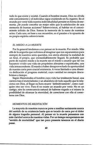todo lo que existe y existio. Cuando el hombre muere, Dios no olvida 
este conocimiento y el individuo sigue existiendo en Su registro. En el 
mundo por venir toda nuestra individualidad persiste en forma de me-moria. 
^Se puede concebir un mejor eden que la satisfaction de una 
memoria de buenas acciones? Sobrevivimos, al habitar en el conoci-miento 
infinito de Dios. Somos la memoria de la suma de nuestros 
actos. Cada uno, en base a sus recuerdos, es el paraiso o lo opuesto de 
su propio espiritu sobreviviente. 
EL MIEDO A LA MUERTE 
Por lo general tendemos a no pensar en la muerte. Por miedo. Mas 
alia de la angustia que sufrimos al imaginar que nos separaremos para 
siempre de nuestros seres queridos, nos aterra afrontar la realidad de 
un final, el propio, que irremediablemente llegara. Es probable que 
parte de nuestro miedo a la muerte sea el miedo a asumir que tal vez 
hayamos vivido una vida sin propositos altruistas o espirituales, una 
vida intrascendente. El miedo a haber desaprovechado la oportunidad 
de nuestra corta pero crucial existencia. A veces limitada a una obsesi-va 
dedication al progreso material, cuya vanidad no siempre descu-brimos 
a tiempo. 
Segun Maimonides el hombre cuya vida fue totalmente banal, una 
carrera tras el materialismo y un abandono de todo aquello que lo rela-ciona 
con Dios, al llegar su hora muere "definitivamente", como cual-quier 
otro ser vivo. Para el no existe un mundo por venir. No es un 
castigo, sino la consecuencia natural de haberse negado a si mismo la 
posibilidad de alcanzar la eternidad, de conectarse con ella al conec-tarse 
con Dios. 
MOMENTOS DE MEDTTAC16N 
La mayoria de nosotros nunca se pone a meditar seriamente acerca 
del sentido de su existencia hasta que es tocado de cerca por el dolor 
de alguna tragedia personal. Al pensar en la muerte pensamos con 
mis claridad acerca de nuestras vidas. Por un tiempo recuperamos ese 
"sentido de mortalidad" que tan poco presente tenemos en el diario 
pasar. 
63 
 