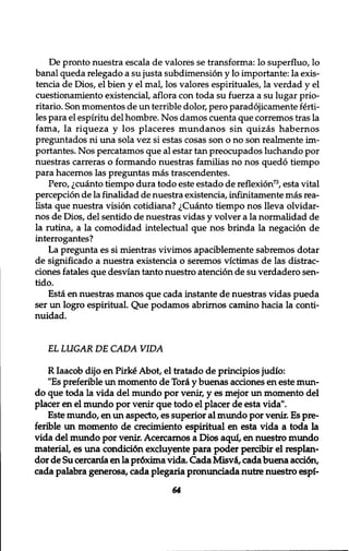 De pronto nuestra escala de valores se transforma: lo superfluo, lo 
banal queda relegado a su justa subdimension y lo importante: la exis-tencia 
de Dios, el bien y el mal, los valores espirituales, la verdad y el 
cuestionamiento existencial, aflora con toda su fuerza a su lugar prio-ritario. 
Son momentos de un terrible dolor, pero paradojicamente ferti-les 
para el espiritu del hombre. Nos damos cuenta que corremos tras la 
fama, la riqueza y los placeres mundanos sin quizas habernos 
preguntados ni una sola vez si estas cosas son o no son realmente im-portantes. 
Nos percatamos que al estar tan preocupados luchando por 
nuestras carreras o formando nuestras familias no nos quedo tiempo 
para hacernos las pregimtas mas trascendentes. 
Pero, ^cuanto tiempo dura todo este estado de reflexion73, esta vital 
perception de la finalidad de nuestra existencia, infinitamente mas rea-lista 
que nuestra vision cotidiana? ^Cuanto tiempo nos lleva olvidar-nos 
de Dios, del sentido de nuestras vidas y volver a la normalidad de 
la rutina, a la comodidad intelectual que nos brinda la negation de 
interrogantes? 
La pregunta es si mientras vivimos apaciblemente sabremos dotar 
de significado a nuestra existencia o seremos victimas de las distrac-ciones 
fatales que desvian tanto nuestro atencion de su verdadero sen-tido. 
Esta en nuestras manos que cada instante de nuestras vidas pueda 
ser un logro espiritual. Que podamos abrirnos camino hacia la conti-nuidad. 
EL LUGAR DE CADA VIDA 
R Iaacob dijo en Pirk£ Abot, el tratado de principios judio: 
"Es preferible un momento de Tori y buenas actiones en este mun־ 
do que toda la vida del mundo por venir, y es mejor un momento del 
placer en el mundo por venir que todo el placer de esta vida". 
Este mundo, en un aspecto, es superior al mundo por venir. Es pre-ferible 
un momento de crecimiento espiritual en esta vida a toda la 
vida del mundo por venir. Acercarnos a Dios aqui, en nuestro mundo 
material, es una conditi6n excluyente para poder percibir el resplan-dor 
de Su cercania en la pr6xima vida. Cada Misvi, cada buena acti6n, 
cada palabra generosa, cada plegaria pronunciada nutre nuestro espi- 
64 
 
