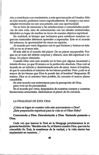 ritu y contribuye a su crecimiento, a esta aproximacion al Creador. Solo 
en este mundo, podemos crecer espiritualmente. El cuerpo y sus nece-sid^ 
des terrenales no son una prision, son una oportunidad. 
No se trata de renunciar a las satisfacciones o comodidades positi-vas 
de esta vida, sino de armonizarlas con los ideales existenciales, 
dandoles su lugar de medios en favor de nuestro objetivo espiritual. 
En realidad, al tiempo que luchamos para satisfacer nuestras ur-gencias 
materiales debemos aprender a superarlas. Este es el mundo 
del esfuerzo, la oportunidad de crecer en espiritu. 
Al mundo por venir llegamos con lo que hicimos y fuimos en este. 
Alii ya no se avanza mas. 
El mas alia es el mundo del placer. De un placer insuperable. Por-que 
no se trata del deleite corporal y efimero, sino del espiritual e in-tenso. 
Un placer ilimitado. 
Cuando Dios creo este mundo no lo hizo por alguna necesidad o 
interes divino, ya que El mismo es la perfection absoluta. Dios creo al 
mundo en un inf inito y desinteresado acto de amor. Amor al hombre, 
al que le concederia el maximo de los bienes posibles. Pero ,;cual es el 
mayor de los bienes que Dios le puede dar al hombre? Respuesta: £1 
mismo. Dios es el maximo bien posible, Su cercania el mayor placer 
concebible. 
En este mundo nos entrenamos para la perception de Dios, 
para vivir en Su proximidad. 
En el mundo por venir, despqjados de nuestros cuerpos y nuestras 
limitaciones sensoriales, disfrutamos el placer de Su cercania. 
LA FINALIDAD DE ESTA VIDA 
lC6mo se logra en nuestra vida este acercamiento a Dios? 
,;Esta preparati6n espiritual para la vida en el Olam Haba? 
Conociendo a Dios. Descubriendo a Dios. Teniendo presente a 
Dios. 
Cada vez que leemos la Tori en la Sinagoga proclamamos la si-guiente 
bendicidn: "Bendito eres Tu, el Eterno nuestro Dios, que nos ha 
concedido Su Tori, la ensenanza de la verdad, y la vida eterna has 
implantado en nosotros..." 
65 
 