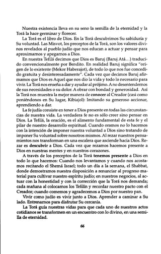 Nuestra existencia lleva en su seno la semilla de la eternidad y la 
Tora la hace germinar y florecer. 
La Tora es el libro de Dios. En la Tora descubrimos Su sabiduria y 
Su voluntad. Las Misvot, los preceptos de la Tora, son los valores divi-nos 
revelados al pueblo judio que nos educan a actuar y pensar para 
aproximarnos y apegarnos a Dios. 
En nuestra Tefila decimos que Dios es Baruj (Baruj Ata...) traduci-do 
convencionalmente por Bendito. En realidad Baruj significa ״ori-gen 
de lo existente (Mekor Haberajot), de todo lo que nos f ue concedi-do 
gratuita y desinteresadamente". Cada vez que decimos Baruj afir-mamos 
que Dios es Aquel que nos dio la vida y todo lo necesario para 
vivir. La Tora nos ensena a dar y ayudar al projimo. Ano desentendernos 
de sus necesidades o su dolor. A obrar con bondad y generosidad. Asi 
la Tora nos muestra la mejor manera de conocer al Creador (casi como 
poniendonos en Su lugar, Kibiajol): Imitando su generoso accionar, 
aprendiendo a dar. 
La fe judia consiste en tener a Dios presente en todas las circunstan-cias 
de nuestra vida. La verdadera fe no es solo creer sino pensar en 
Dios. La Tefila, la oracion, es el alimento fundamental de esta fe y el 
pilar de nuestro desarrollo espiritual. Cuando oramos no lo hacemos 
con la intention de imponer nuestra voluntad a Dios sino tratando de 
imponer Su voluntad sobre nosotros mismos. Al rezar nuestros pensa-mientos 
nos transforman en una escalera que asciende hacia Dios. Re-zar 
es descubrir a Dios. Cada vez que rezamos hacemos presente a 
Dios en nuestras mentes y en nuestros corazones. 
A traves de los preceptos de la Tora tenemos presente a Dios en 
todo lo que hacemos: Cuando nos levantamos y cuando nos acosta-mos 
recitando el Shema Israel; todo un dia a la semana, el Shabbat, 
donde demostramos nuestra disposition a renunciar al progreso ma-terial 
para cultivar nuestro espiritu judio; en nuestros negocios, al ac-tuar 
con la honestidad y con la correction que la Tora nos demanda; 
cada manana al colocarnos los Tefilin y recordar nuestro pacto con el 
Creador; cuando comemos y agradecemos a Dios por nuestro pan. 
Vivir como judio es vivir junto a Dios. Aprender a caminar a Su 
lado. Entrenarnos para disfrutar Su cercania. 
La Tori guia nuestras vidas para que cada uno de nuestros actos 
cotidianos se transf ormen en un encuentro con lo divino, en una semi- 
11a de eternidad. 
66 
 