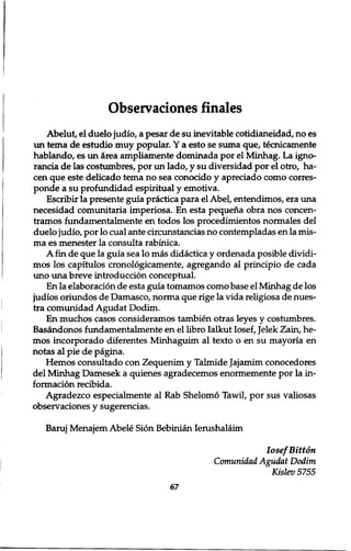 Observaciones finales 
Abelut, el duelo judio, a pesar de su inevitable cotidianeidad, no es 
un tema de estudio muy popular. Y a esto se suma que, tecnicamente 
hablando, es un cirea ampliamente dominada por el Minhag. La igno-rancia 
de las costumbres, por un lado, y su diversidad por el otro, ha-cen 
que este delicado tema no sea conocido y apreciado como corres-ponde 
a su profundidad espiritual y emotiva. 
Escribir la presente guia practica para el Abel, entendimos, era una 
necesidad comunitaria imperiosa. En esta pequena obra nos concen-tramos 
fundamentalmente en todos los procedimientos normales del 
duelo judio, por lo cual ante circunstancias no contempladas en la mis-ma 
es menester la consulta rabinica. 
A fin de que la guia sea lo mas didactica y ordenada posible dividi-mos 
los capitulos cronologicamente, agregando al principio de cada 
uno una breve introduction conceptual. 
En la elaboration de esta guia tomamos como base el Minhag de los 
judios oriundos de Damasco, norma que rige la vida religiosa de nues-tra 
comunidad Agudat Dodim. 
En muchos casos consideramos tambien otras leyes y costumbres. 
Basandonos fundamentalmente en el libro Ialkut Iosef, Jelek Zain, he-mos 
incorporado diferentes Minhaguim al texto o en su mayoria en 
notas al pie de pagina. 
Hemos consultado con Zequenim y Talmide Jajamim conocedores 
del Minhag Damesek a quienes agradecemos enormemente por la in-formation 
recibida. 
Agradezco especialmente al Rab Shelomo Tawil, por sus valiosas 
observaciones y sugerencias. 
Baruj Menajem Abele Sion Bebinian Ierushalaim 
Iosef Bitton 
Comunidad Agudat Dodim 
Kislev5755 
67 
 