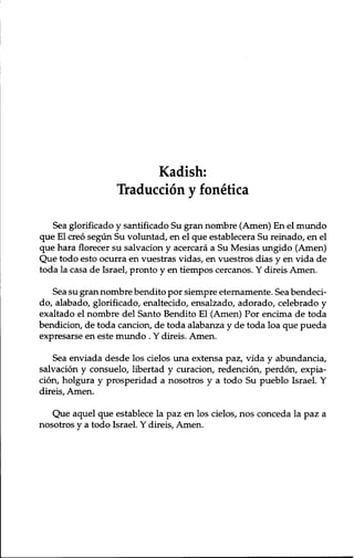 Kadish: 
Traduccion y f onetica 
Sea glorificado y santificado Su gran nombre (Amen) En el mundo 
que El creo segun Su voluntad, en el que establecera Su reinado, en el 
que hara florecer su salvacion y acercara a Su Mesias ungido (Amen) 
Que todo esto ocurra en vuestras vidas, en vuestros dias y en vida de 
toda la casa de Israel, pronto y en tiempos cercanos. Y direis Amen. 
Sea su gran nombre bendito por siempre eternamente. Sea bendeci-do, 
alabado, glorificado, enaltecido, ensalzado, adorado, celebrado y 
exaltado el nombre del Santo Bendito El (Amen) Por encima de toda 
bendicion, de toda cancion, de toda alabanza y de toda loa que pueda 
expresarse en este mundo . Y direis. Amen. 
Sea enviada desde los cielos una extensa paz, vida y abundancia, 
salvacion y consuelo, libertad y curacion, redencion, perdon, expia-cion, 
holgura y prosperidad a nosotros y a todo Su pueblo Israel. Y 
direis, Amen. 
Que aquel que establece la paz en los cielos, nos conceda la paz a 
nosotros y a todo Israel. Y direis, Amen. 
 