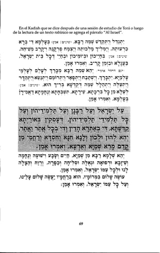En el Kadish que se dice despues de una sesion de estudio de Tora o luego 
de la lectura de un texto rabinico se agrega el parrafo "Al Israel". 
יתגדל ויתקדש שמה רבא, יעי־יפ: אדן) בעלמא די ברא 
כךעותה, רמלץי מלכותה ךצמח פךזקנה ויקרב משיחה, 
•עי:יב: אדן בחייכון וביומיכון ובחיי ך כ ל בית ישראל, 
בעגלא ובזמן זקךיב, ואמרו אמץ. 
•ינב ד י ה י אי ד י : יהא שמה רבא מברך לעלם לעלמי 
•• : T : ־ T : I ־ T : T ־ - : ־ : י 
עלמיא. יתברך, וישתבח ויתפאר ויתרומם ויתנשא ויתהדר 
ויתעלה ויתהלל שמה ךקךשא בךיך הוא, יעיניב: אד ן ; 
לעלא מן כל ברכתא, שירתא, תשבחתא ונחמתא דאמירן 
I T י ־ : ־ T T T V : T T : T T ־ T T I י T י י T • ״ 
בעלמא, ואמרו אמן. 
על י^ראל ועל רבנן ועל תלמידיהון ועל 
ן ל תלמידי תלמידיהן ךעסקין ןאוךיתא 
קד^תא, די גאתרא הדין ודי בכל אתר ואתר, 
m יהא להון ולכו? ולנא וונא וחמדא ורתפי 
ל!ךס מךא קמיא ןאךעא, ןאמרו אמן. 
יהא שלמא רבא מן שמיא, חיים ושבע וישועה ובחמה 
T T V ! T T T : • ־ T ־ : I ־ T ־ T T : ־• : 
ושיזבא ורפואה וגאלה וסליחה וכפרה, ורוח והצלה 
T T ־ . ~ , : ״ . T T ־ : T I T T.. לנו ולכל עמו ישראל, ואמרו אמן. 
•• T: I •• T • : ־ ־ עושה שלום במרומיו, הוא ברחמיו יעשה שלום עלינו, 
״ T T V ־ : ־ T ־ : ־ : T • T 
ועל כ ל עמו ישראל, ואמרו אמן: 
69 
 