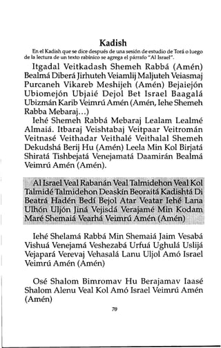 Kadish 
En el Kadish que se dice despues de una sesion de estudio de Tora o luego 
de la lectura de un texto rabinico se agrega el parrafo ״A1 Israel". 
Itgadal Veitkadash Shemeh Rabba (Amen) 
Bealma Dibera Jirhuteh Veiamlij Maljuteh Veiasmaj 
Purcaneh Vikareb Meshijeh (Amen) Bejaiejon 
Ubiomejon Ubjaie Dejol Bet Israel Baagala 
Ubizman Karib Veimru Amen (Amen, Iehe Shemeh 
Rabba Mebaraj...) 
Iehe Shemeh Rabba Mebaraj Lealam Lealme 
Almaia. Itbaraj Veishtabaj Veitpaar Veitroman 
Veitnase Veithadar Veithale Veithalal Shemeh 
Dekudsha Berij Hu (Amen) Leela Min Kol Birjata 
Shirata Tishbejata Venejamata Daamiran Bealma 
Veimru Amen (Amen). 
Al Israel Veal Rabanan Veal Talmidehon Veal Kol 
Talmide Talmidehon Deaskin Beoraita Kadishta Di 
Beatra Haden Bedi Bejol Atar Veatar Iehe Lana 
Ulhon Uljon Jina Vejisda Verajame Min Kodam 
Mar^ Shemaia Vearha Veimni Amen (Amen) 
Iehe Shelama Rabba Min Shemaia Jaim Vesaba 
Vishua Venejama Veshezaba Urfua Ughula Uslija 
Vejapara Verevaj Vehasala Lanu Uljol Amo Israel 
Veimru Amen (Amen) 
Ose Shalom Bimromav Hu Berajamav Iaase 
Shalom Alenu Veal Kol Amo Israel Veimru Amen 
(Amen) 
70 
 