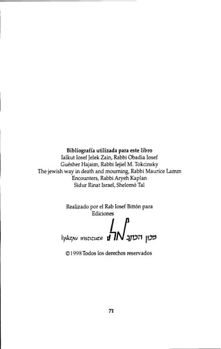 Bibliografia utilizada para este libro 
Ialkut Iosef Jelek Zain, Rabbi Obadia Iosef 
Guesher Hajaim, Rabbi Iejiel M. Tokcinsky 
The Jewish way in death and mourning, Rabbi Maurice Lamm 
Encounters, Rabbi Aryeh Kaplan 
Sidur Rinat Israel, Shelomo Tal 
Realizado por el Rab Iosef Bitton para 
Ediciones 
© 1998 Todos los derechos reservados 
71 
