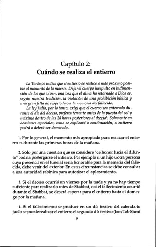 Capitulo 2: 
Cuando se realiza el entierro 
La Tord nos indica que el entierro se realice 10 mas proximo posi-ble 
al momento de la muerte. Dejar el cuerpo insepulto en la.dimen-sidn 
de los que viven, una vez que el alma ha retornado a Dios es, 
segun nuestra tradition, la violation de una prohibition biblica y 
una granfalta de respeto hacia la memoria del fallecido. 
La ley judia, por 10 tanto, exige que el cuerpo sea enterrado du-rante 
el dia del deceso, preferentemente antes de la puesta del sol y 
mdximo dentro de las 24 horns posteriores al deceso6. Solamente en 
ocasiones especiales, como se explicard a continuation, el entierro 
podrd 0 deberd ser demorado. 
1. Por lo general, el momento mas apropiado para realizar el entie-rro 
es durante las primeras horas de la manana. 
2. Solo por una cuestion que se considere "de honor hacia el difun-to" 
podria postergarse el entierro. Por ejemplo si un hijo u otra persona 
cuya presencia en el funeral seria honorable para la memoria del falle-cido, 
debe venir del exterior. En estas circunstancias se debe consultar 
a una autoridad rabinica para autorizar el aplazamiento. 
3. Si el deceso ocurrio un viernes por la tarde y ya no hay tiempo 
suficiente para realizarlo antes de Shabbat, o si el fallecimiento ocurrio 
durante el Shabbat, se debera esperar para el entierro hasta el domin-go 
por la manana. 
4. Si el fallecimiento se produce en un dia festivo del calendario 
judio se puede realizar el entierro el segundo dia festivo (lorn Tob Sheni 
9 
 