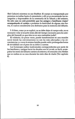 Shel Galuiot) mientras no sea Shabbat. El cuerpo es transportado por 
personas no judias hasta el cementerio y alii ya se encontraran los en-cargados 
y responsables de la ceremonia de la Tahara y del entierro. 
En este caso no esta permitido que los amigos o familiares viaj en7 
acompanando el cortejo o profanen la festividad de alguna otra for-ma, 
lo cual se consideraria una deshonra para la memoria del difunto. 
5. Si bien, como ya se explico, no se debe dejar al cuerpo solo, no es 
necesario velar al muerto (mas alia del tiempo necesario para los arre-glos 
del funeral) ya que esta no es una costumbre judia8. 
El velatorio, no pocas veces, puede transformarse en una reunion 
social donde las conversaciones no son las mas adecuadas a las cir-cunstancias 
y a veces la misma familia puede sufrir prolongadas horas 
de trivialidad con el peso de su dolor a cuestas. 
Los homenajes judios tradicionales correspondientes por parte de 
los familiares y amigos hacia los deudos son la Levaia, es decir, acorn-panar 
los restos del difunto camino al entierro y el consuelo a los Abelim 
que se realiza en su casa durante los siete dias de duelo (Ver capitulo 
8). 
10 
 