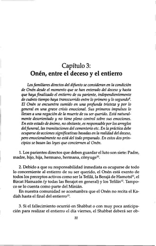 Capitulo 3: 
Onen, entre el deceso y el entierro 
Los familiares directos del difunto se consideran en la condition 
de Onen desde el momento que se han enterado del deceso y hasta 
que haya finalizado el entierro de su pariente, independientemente 
de cudnto tiempo haya transcurrido entre 10 primero y 10 segundo9. 
El Onen se encuentra sumido en una profunda tristeza y por 10 
general en una grave crisis emotional. Sus primeros impulsos 10 
llevan a una negation de la muerte de su ser querido. Esta natural-mente 
desorientado y no tiene pleno control sobre sus emociones. 
En este estado de dnimo, no obstante, es responsable por los arreglos 
del funeral, las tramitaciones del cementerio etc. En la prdctica debe 
ocuparse de acciones significativas basadas en la realidad del deceso, 
pero emotionalmente no esta del todo preparado. En estos dos prin-cipios 
se basan las leyes que conciemen al Onen. 
1. Los parientes directos que deben guardar el luto son siete: Padre, 
madre, hijo, hija, hermano, hermana, conyuge10. 
2. Debido a que su responsabilidad inmediata es ocuparse de todo 
lo concerniente al entierro de su ser querido, el Onen esta exento de 
todos los preceptos activos como ser la Tefila, la Beraja de Hamotsi11, el 
Bircat Hamazon (y todas las Berajot en general) y los Tefilin12. Tampo-co 
se lo cuenta como parte del Minian. 
En nuestra comunidad se acostumbra que el Onen no recita el Ka-dish 
hasta el final del entierro13. 
3. Si el fallecimiento ocurrio en Shabbat o con muy poca anticipa-cion 
para realizar el entierro el dia viernes, el Shabbat debera ser ob־ 
11 
 