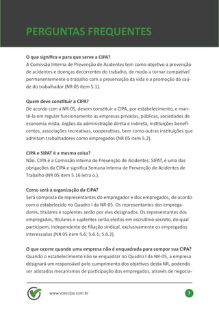 O que significa e para que serve a CIPA?
A Comissão Interna de Prevenção de Acidentes tem como objetivo a prevenção
de acidentes e doenças decorrentes do trabalho, de modo a tornar compatível
permanentemente o trabalho com a preservação da vida e a promoção da saú-
de do trabalhador (NR 05 item 5.1).
Quem deve constituir a CIPA?
De acordo com a NR-05, devem constituir a CIPA, por estabelecimento, e man-
tê-la em regular funcionamento as empresas privadas, públicas, sociedades de
economia mista, órgãos da administração direta e indireta, instituições benefi-
centes, associações recreativas, cooperativas, bem como outras instituições que
admitam trabalhadores como empregados (NR 05 item 5.2).
CIPA e SIPAT é a mesma coisa?
Não. CIPA é a Comissão Interna de Prevenção de Acidentes. SIPAT, é uma das
obrigações da CIPA e significa Semana Interna de Prevenção de Acidentes de
Trabalho (NR 05 item 5.16 letra o.).
Como será a organização da CIPA?
Será composta de representantes do empregador e dos empregados, de acordo
com o estabelecido no Quadro I da NR-05. Os representantes dos emprega-
dores, titulares e suplentes serão por eles designados. Os representantes dos
empregados, titulares e suplentes serão eleitos em escrutínio secreto, do qual
participem, independente de filiação sindical, exclusivamente os empregados
interessados (NR 05 item 5.6; 5.6.1; 5.6.2).
O que ocorre quando uma empresa não é enquadrada para compor sua CIPA?
Quando o estabelecimento não se enquadrar no Quadro I da NR-05, a empresa
designará um responsável pelo cumprimento dos objetivos desta NR, podendo
ser adotados mecanismos de participação dos empregados, através de negocia-
PERGUNTAS FREQUENTES
www.votecipa.com.br 7
 