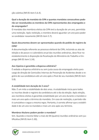 www.votecipa.com.br 8
ção coletiva (NR 05 item 5.6.4).
Qual a duração do mandato da CIPA e quantos mandatos consecutivos pode-
rão ser reconduzidos os membros da CIPA representantes dos empregados e
do empregador?
O mandato dos membros eleitos da CIPA terá a duração de um ano, permitida
uma reeleição. Após reeleição, o membro deverá aguardar um ano para poder
se candidatar novamente (NR 05 item 5.7).
Quais documentos devem ser apresentados quando do pedido de registro da
CIPA?
A documentação referente ao processo eleitoral da CIPA, incluindo as atas de
eleição e de posse e o calendário anual das reuniões ordinárias, deve ficar no
estabelecimento à disposição da fiscalização do Ministério do Trabalho e Em-
prego (NR 05 item 5.14).
Aos Cipeiros é garantida a dispensa arbitrária?
É vedada a dispensa arbitrária ou sem justa causa do empregado eleito para
cargo de direção de Comissões Internas de Prevenção de Acidentes desde o re-
gistro de sua candidatura até um ano após o final de seu mandato (NR 05 item
5.8).
A estabilidade tem duração de 2 anos?
Não. É um mito a estabilidade de dois anos. A estabilidade inicia para todos
os inscritos desde o registro da candidatura até o dia da eleição. Após eleição,
aos membros eleitos é garantida estabilidade por um ano durante o mandato e
mais um ano após o término do mandato. Em caso de reeleição, o período não
é cumulativo e segue a mesma regra. Portanto, é correto afirmar que a estabili-
dade é de um ano no mandato e mais um ano após seu término.
Membros titulares podem perder o mandato?
Sim. Quando o mesmo faltar a mais de 04 (quatro) reuniões ordinárias sem jus-
tificativa (NR 05 item 5.30).
 