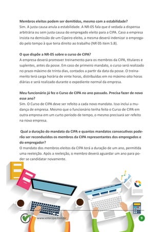 Membros eleitos podem ser demitidos, mesmo com a estabilidade?
Sim. A justa causa anula a estabilidade. A NR-05 fala que é vedada a dispensa
arbitrária ou sem justa causa do empregado eleito para a CIPA. Caso a empresa
insista na demissão de um Cipeiro eleito, a mesma deverá indenizar o emprega-
do pelo tempo à que teria direito ao trabalho (NR 05 item 5.8).
O que dispõe a NR-05 sobre o curso de CIPA?
A empresa deverá promover treinamento para os membros da CIPA, titulares e
suplentes, antes da posse. Em caso de primeiro mandato, o curso será realizado
no prazo máximo de trinta dias, contados a partir da data da posse. O treina-
mento terá carga horária de vinte horas, distribuídas em no máximo oito horas
diárias e será realizado durante o expediente normal da empresa.
Meu funcionário já fez o Curso de CIPA no ano passado. Precisa fazer de novo
esse ano?
Sim. O Curso de CIPA deve ser refeito a cada novo mandato. Isso inclui a mu-
dança de empresa. Mesmo que o funcionário tenha feito o Curso de CIPA em
outra empresa em um curto período de tempo, o mesmo precisará ser refeito
na nova empresa.
Qual a duração do mandato da CIPA e quantos mandatos consecutivos pode-
rão ser reconduzidos os membros da CIPA representantes dos empregados e
do empregador?
O mandato dos membros eleitos da CIPA terá a duração de um ano, permitida
uma reeleição. Após a reeleição, o membro deverá aguardar um ano para po-
der se candidatar novamente.
www.votecipa.com.br 9
 