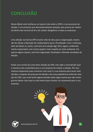 www.votecipa.com.br 10
Nesse eBook você conheceu um pouco mais sobre a CIPA e o seu processo de
eleição. É um processo que demanda bastante atenção, pois precisa ser realiza-
do dentro das normas da lei e de caráter obrigatório a todas as empresas.
Uma eleição normal da CIPA envolve mão de obra para a organização, impres-
são de células e liberação de colaboradores para a fiscalização. Com o Votecipa,
além de baixar os custos, você terá uma eleição ágil, fácil, segura, ambiental-
mente responsável, com menos papel e mais respeito ao meio ambiente. Em
apenas alguns cliques, você terá organizado, fiscalizado e liberado resultados da
eleição.
Existe uma receita de como fazer eleição da CIPA, mas cabe a você decidir qual
a maneira mais sustentável para a sua empresa de realizar a eleição. Por isso,
estamos disponíveis para conversar com você e a sua empresa para sanar mais
dúvidas a respeito do processo de eleição e da nossa plataforma online de vota-
ção da CIPA, caso você tenha alguma dúvida sobre algum ponto que não conse-
guimos deixar claro aqui ou até mesmo para montar um orçamento para a sua
empresa.
CONCLUSÃO
 