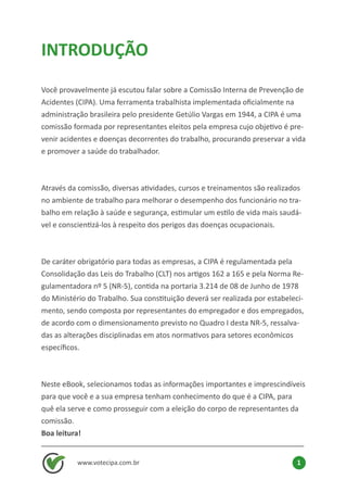 www.votecipa.com.br 1
INTRODUÇÃO
Você provavelmente já escutou falar sobre a Comissão Interna de Prevenção de
Acidentes (CIPA). Uma ferramenta trabalhista implementada oficialmente na
administração brasileira pelo presidente Getúlio Vargas em 1944, a CIPA é uma
comissão formada por representantes eleitos pela empresa cujo objetivo é pre-
venir acidentes e doenças decorrentes do trabalho, procurando preservar a vida
e promover a saúde do trabalhador.
Através da comissão, diversas atividades, cursos e treinamentos são realizados
no ambiente de trabalho para melhorar o desempenho dos funcionário no tra-
balho em relação à saúde e segurança, estimular um estilo de vida mais saudá-
vel e conscientizá-los à respeito dos perigos das doenças ocupacionais.
De caráter obrigatório para todas as empresas, a CIPA é regulamentada pela
Consolidação das Leis do Trabalho (CLT) nos artigos 162 a 165 e pela Norma Re-
gulamentadora nº 5 (NR-5), contida na portaria 3.214 de 08 de Junho de 1978
do Ministério do Trabalho. Sua constituição deverá ser realizada por estabeleci-
mento, sendo composta por representantes do empregador e dos empregados,
de acordo com o dimensionamento previsto no Quadro I desta NR-5, ressalva-
das as alterações disciplinadas em atos normativos para setores econômicos
específicos.
Neste eBook, selecionamos todas as informações importantes e imprescindíveis
para que você e a sua empresa tenham conhecimento do que é a CIPA, para
quê ela serve e como prosseguir com a eleição do corpo de representantes da
comissão.
Boa leitura!
 