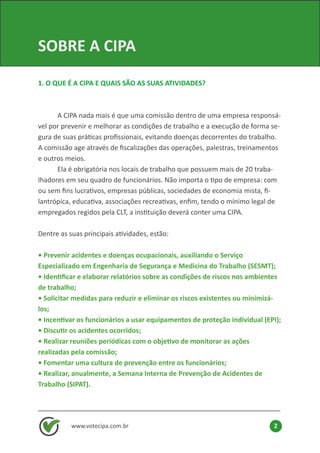 www.votecipa.com.br 2
SOBRE A CIPA
1. O QUE É A CIPA E QUAIS SÃO AS SUAS ATIVIDADES?
	 A CIPA nada mais é que uma comissão dentro de uma empresa responsá-
vel por prevenir e melhorar as condições de trabalho e a execução de forma se-
gura de suas práticas profissionais, evitando doenças decorrentes do trabalho.
A comissão age através de fiscalizações das operações, palestras, treinamentos
e outros meios.
	 Ela é obrigatória nos locais de trabalho que possuem mais de 20 traba-
lhadores em seu quadro de funcionários. Não importa o tipo de empresa: com
ou sem fins lucrativos, empresas públicas, sociedades de economia mista, fi-
lantrópica, educativa, associações recreativas, enfim, tendo o mínimo legal de
empregados regidos pela CLT, a instituição deverá conter uma CIPA.
Dentre as suas principais atividades, estão:
• Prevenir acidentes e doenças ocupacionais, auxiliando o Serviço
Especializado em Engenharia de Segurança e Medicina do Trabalho (SESMT);
• Identificar e elaborar relatórios sobre as condições de riscos nos ambientes
de trabalho;
• Solicitar medidas para reduzir e eliminar os riscos existentes ou minimizá-
los;
• Incentivar os funcionários a usar equipamentos de proteção individual (EPI);
• Discutir os acidentes ocorridos;
• Realizar reuniões periódicas com o objetivo de monitorar as ações
realizadas pela comissão;
• Fomentar uma cultura de prevenção entre os funcionários;
• Realizar, anualmente, a Semana Interna de Prevenção de Acidentes de
Trabalho (SIPAT).
 