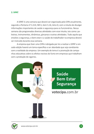 2. SIPAT
	 A SIPAT é uma semana que deverá ser organizada pela CIPA anualmente,
segundo a Portaria nº 3.214, NR-5, item 5.16, letra O, com o intuito de divulgar
informações importantes de saúde e segurança para os funcionários. Nessa
semana são programadas diversas atividades com esse intuito, tais como: pa-
lestras, treinamentos, dinâmicas, gincanas e outras atividades. Tudo aquilo que
envolve a segurança, o bem estar e a saúde do trabalhador na empresa deverá
ser instruído durante essa semana.
	 A empresa que tiver uma CIPA é obrigada por lei a realizar a SIPAT e em
cada edição haverá um tema específico a ser abordado que seja condizente
com a realidade da empresa. Um exemplo de tema é a promoção de campa-
nhas educativas sobre os efeitos nocivos do fumo em empresas que trabalham
com a produção de cigarros.
www.votecipa.com.br 3
Saúde
Bem Estar
Segurança
votecipa.com.br
 