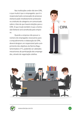 www.votecipa.com.br 6
	 Nas instituições onde não tem CIPA,
o que muda é que o empregador, que é o
responsável pela convocação do processo
eleitoral pode imediatamente protocolar
no sindicato da categoria um comunicado
sobre o fato de que haverá eleições para a
CIPA. O que muda também é que a Comis-
são Eleitoral será constituída pela empre-
sa.
	 Quando a empresa não possuir o
número de empregados necessários para
o enquadramento e elaboração da CIPA,
deverá designar um responsável pelo cum-
primento dos objetivos da Norma Regu-
lamentadora nº 5, podendo ser adotados
mecanismos de participação dos emprega-
dos, através de negociação coletiva.
CIPA
 