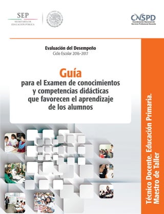 Guía
para el Examen de conocimientos
y competencias didácticas
que favorecen el aprendizaje
de los alumnos
TécnicoDocente.EducaciónPrimaria.
MaestrodeTaller
Evaluación del Desempeño
Ciclo Escolar 2016–2017
 