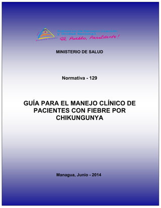 1
GUIA PARA EL MANEJO CLINICO DE PACIENTES CON FIEBRE POR CHIKUNGUNYA
MINISTERIO DE SALUD
GUÍA PARA EL MANEJO CLÍNICO DE
PACIENTES CON FIEBRE POR
CHIKUNGUNYA
Managua, Junio - 2014
Normativa - 129
 