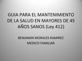 GUIA PARA EL MANTENIMIENTO
DE LA SALUD EN MAYORES DE 45
AÑOS SANOS (Ley 412)
BENJAMIN MORALES RAMIREZ
MEDICO FAMILIAR
 