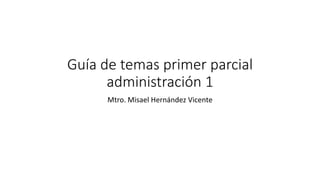 Guía de temas primer parcial
administración 1
Mtro. Misael Hernández Vicente
 