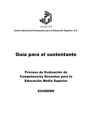 Centro Nacional de Evaluación para la Educación Superior, A.C.
Guía para el sustentante
Proceso de Evaluación de
Competencias Docentes para la
Educación Media Superior
ECODEMS
 