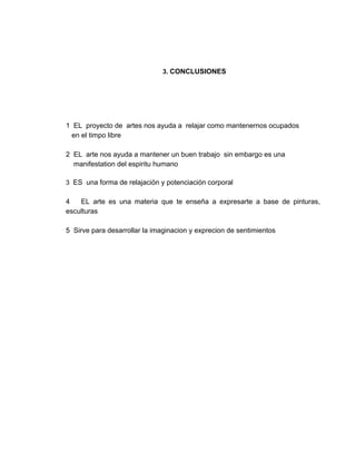  
 
3. ​CONCLUSIONES   
    
 
 
 
 
1  EL  proyecto de  artes nos ayuda a  relajar como mantenernos ocupados 
   en el timpo libre  
 
2  EL  arte nos ayuda a mantener un buen trabajo  sin embargo es una  
    manifestation del espiritu humano  
 
3 ​ ES ​ una forma de relajación y potenciación corporal 
  
4 ​EL arte es una materia que te enseña a expresarte a base de pinturas,                             
esculturas 
 
5  Sirve para desarrollar la imaginacion y exprecion de sentimientos 
 
 
 
 
 
 
 
 
 
 
 
 
 
 
 
 
 
 
 
 
 